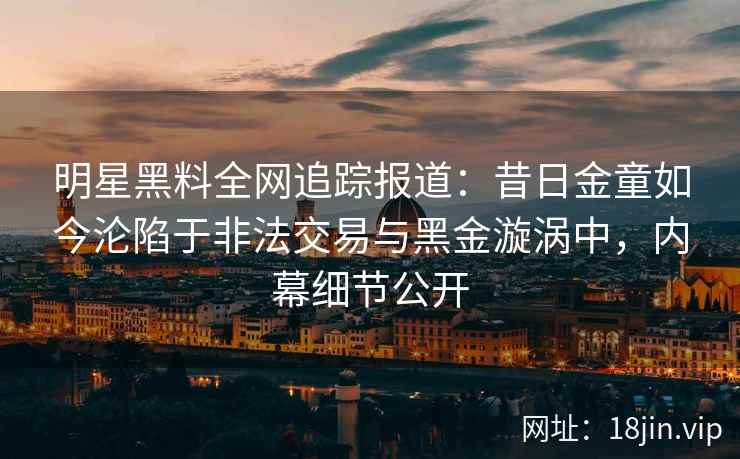 明星黑料全网追踪报道：昔日金童如今沦陷于非法交易与黑金漩涡中，内幕细节公开