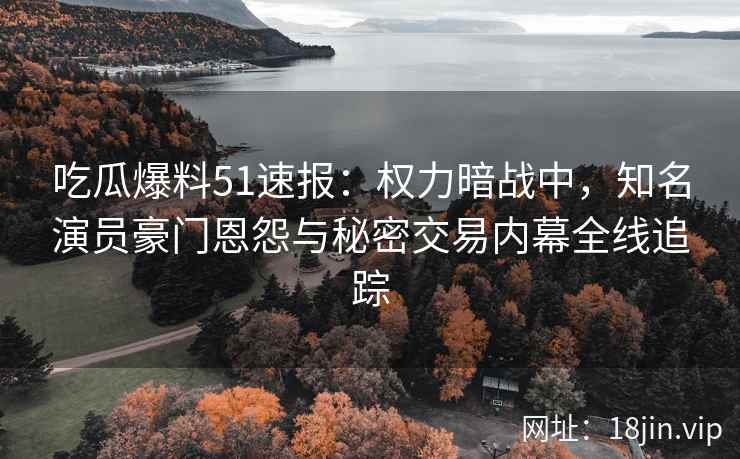 吃瓜爆料51速报：权力暗战中，知名演员豪门恩怨与秘密交易内幕全线追踪