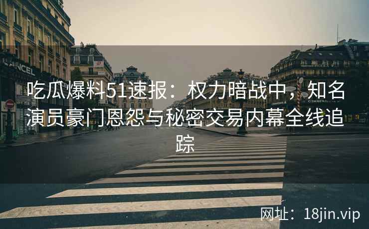 吃瓜爆料51速报：权力暗战中，知名演员豪门恩怨与秘密交易内幕全线追踪
