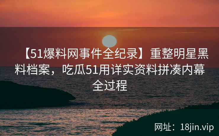 【51爆料网事件全纪录】重整明星黑料档案，吃瓜51用详实资料拼凑内幕全过程