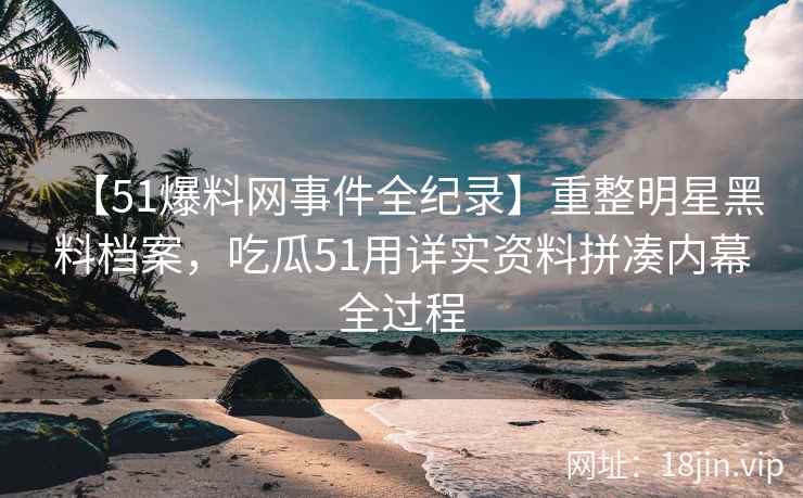 【51爆料网事件全纪录】重整明星黑料档案，吃瓜51用详实资料拼凑内幕全过程