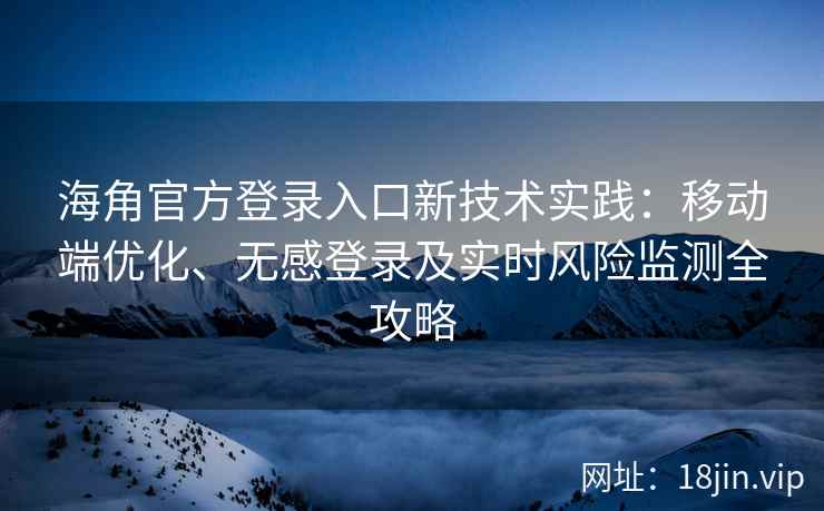 海角官方登录入口新技术实践：移动端优化、无感登录及实时风险监测全攻略