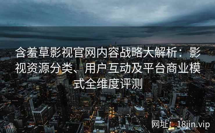 含羞草影视官网内容战略大解析：影视资源分类、用户互动及平台商业模式全维度评测
