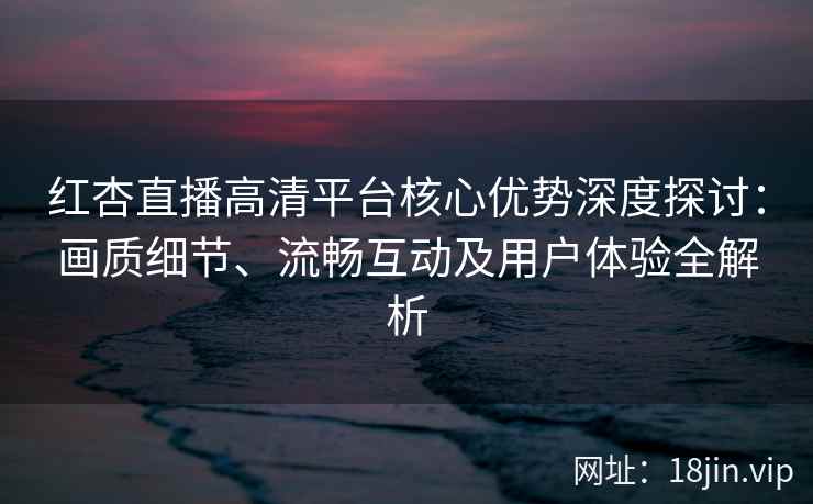 红杏直播高清平台核心优势深度探讨：画质细节、流畅互动及用户体验全解析