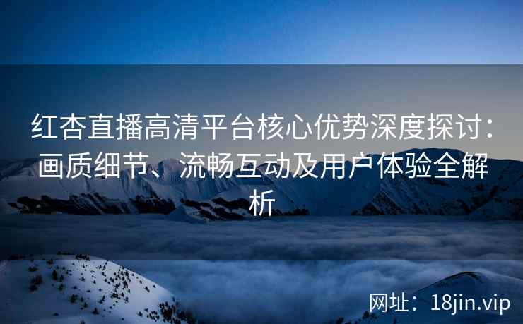 红杏直播高清平台核心优势深度探讨：画质细节、流畅互动及用户体验全解析