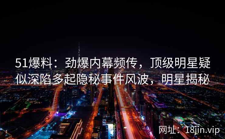 51爆料：劲爆内幕频传，顶级明星疑似深陷多起隐秘事件风波，明星揭秘