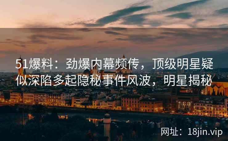 51爆料：劲爆内幕频传，顶级明星疑似深陷多起隐秘事件风波，明星揭秘