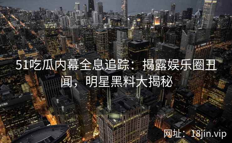 51吃瓜内幕全息追踪：揭露娱乐圈丑闻，明星黑料大揭秘