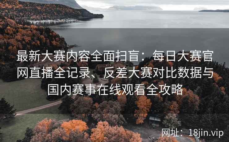 最新大赛内容全面扫盲：每日大赛官网直播全记录、反差大赛对比数据与国内赛事在线观看全攻略