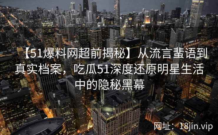 【51爆料网超前揭秘】从流言蜚语到真实档案，吃瓜51深度还原明星生活中的隐秘黑幕