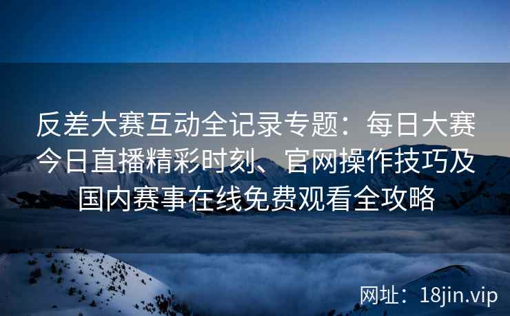 反差大赛互动全记录专题：每日大赛今日直播精彩时刻、官网操作技巧及国内赛事在线免费观看全攻略
