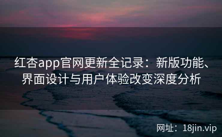 红杏app官网更新全记录：新版功能、界面设计与用户体验改变深度分析