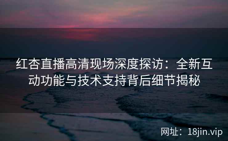 红杏直播高清现场深度探访：全新互动功能与技术支持背后细节揭秘