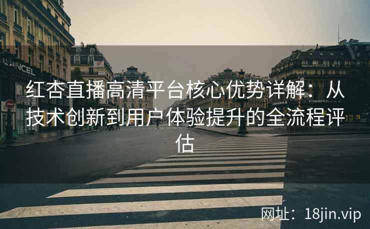 红杏直播高清平台核心优势详解：从技术创新到用户体验提升的全流程评估