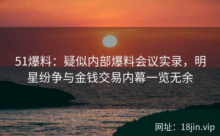 51爆料：疑似内部爆料会议实录，明星纷争与金钱交易内幕一览无余