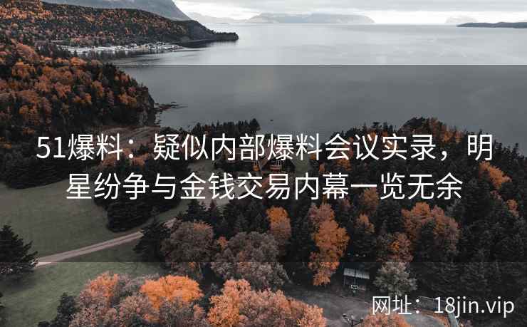 51爆料：疑似内部爆料会议实录，明星纷争与金钱交易内幕一览无余