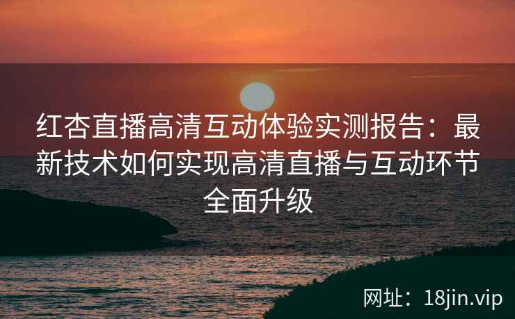 红杏直播高清互动体验实测报告：最新技术如何实现高清直播与互动环节全面升级