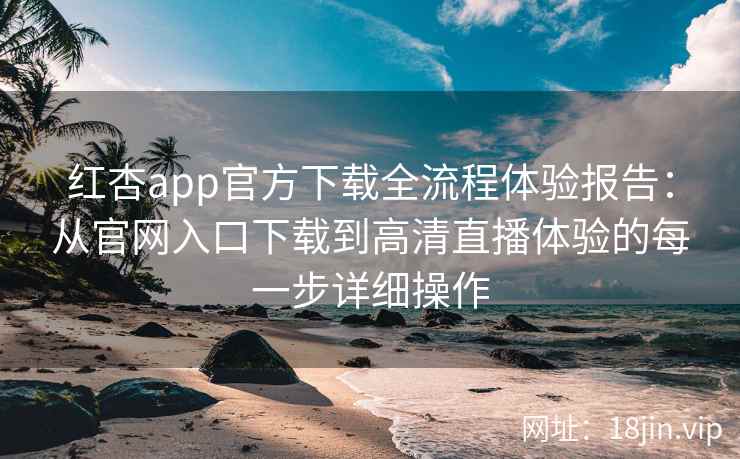 红杏app官方下载全流程体验报告：从官网入口下载到高清直播体验的每一步详细操作