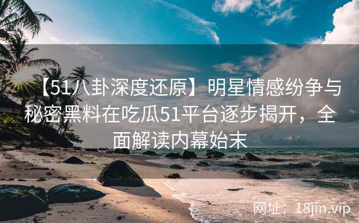 【51八卦深度还原】明星情感纷争与秘密黑料在吃瓜51平台逐步揭开，全面解读内幕始末