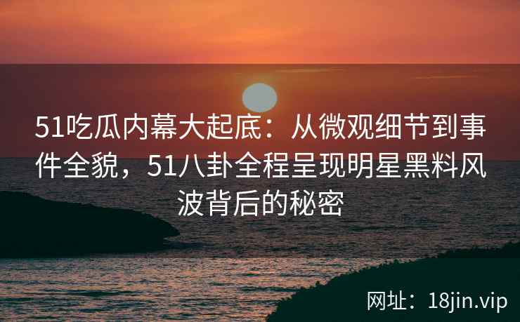 51吃瓜内幕大起底：从微观细节到事件全貌，51八卦全程呈现明星黑料风波背后的秘密