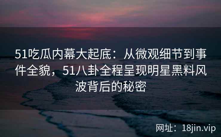 51吃瓜内幕大起底：从微观细节到事件全貌，51八卦全程呈现明星黑料风波背后的秘密