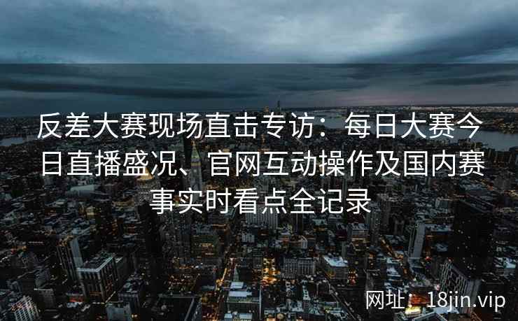 反差大赛现场直击专访：每日大赛今日直播盛况、官网互动操作及国内赛事实时看点全记录