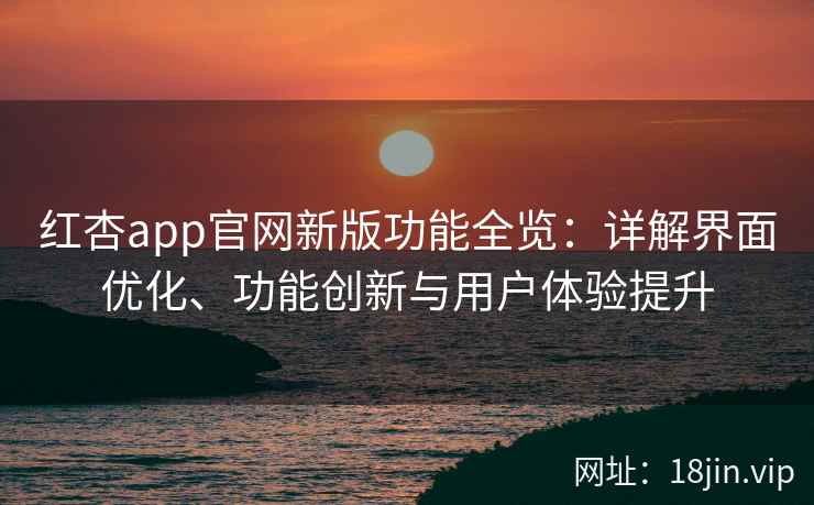 红杏app官网新版功能全览：详解界面优化、功能创新与用户体验提升