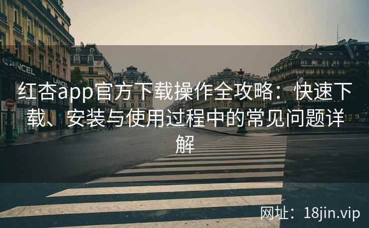 红杏app官方下载操作全攻略：快速下载、安装与使用过程中的常见问题详解