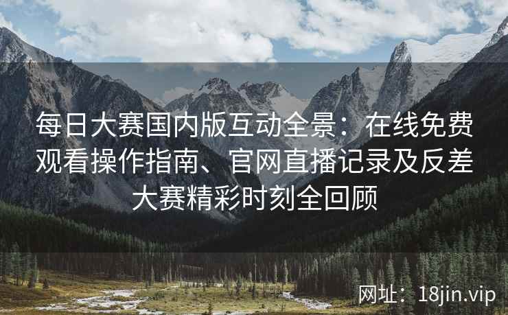 每日大赛国内版互动全景：在线免费观看操作指南、官网直播记录及反差大赛精彩时刻全回顾