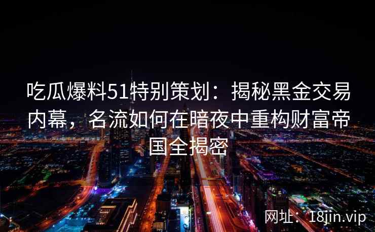 吃瓜爆料51特别策划：揭秘黑金交易内幕，名流如何在暗夜中重构财富帝国全揭密