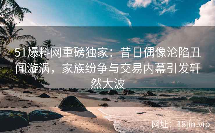 51爆料网重磅独家：昔日偶像沦陷丑闻漩涡，家族纷争与交易内幕引发轩然大波
