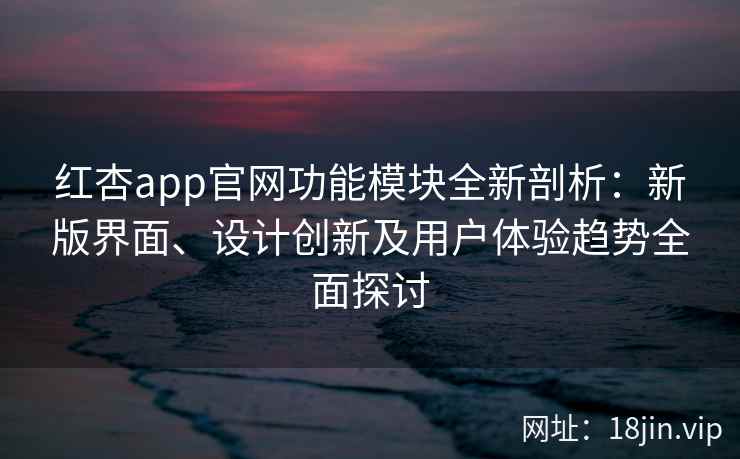 红杏app官网功能模块全新剖析：新版界面、设计创新及用户体验趋势全面探讨