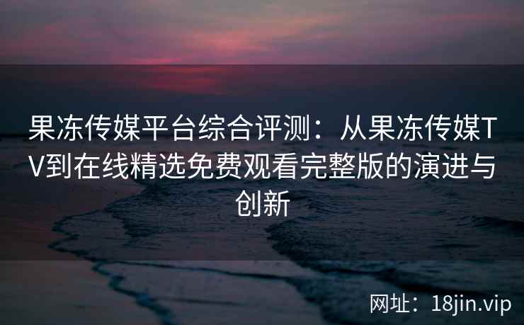 果冻传媒平台综合评测：从果冻传媒TV到在线精选免费观看完整版的演进与创新