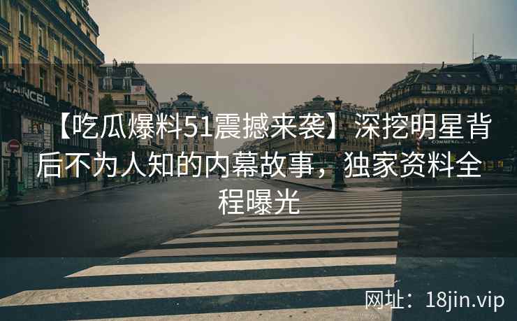 【吃瓜爆料51震撼来袭】深挖明星背后不为人知的内幕故事，独家资料全程曝光