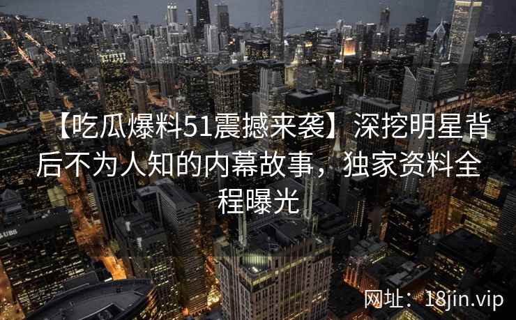 【吃瓜爆料51震撼来袭】深挖明星背后不为人知的内幕故事，独家资料全程曝光