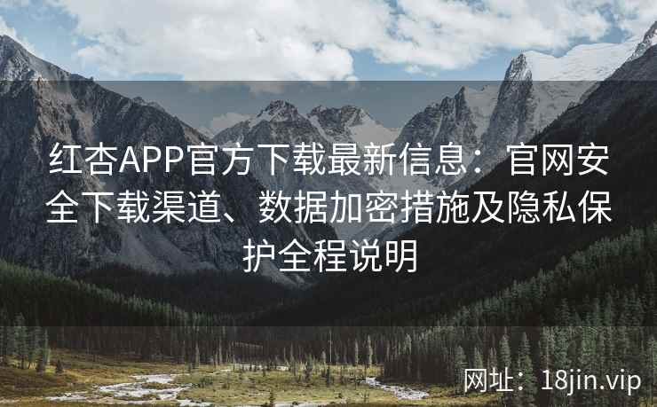 红杏APP官方下载最新信息：官网安全下载渠道、数据加密措施及隐私保护全程说明