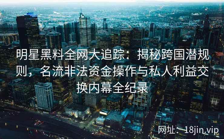 明星黑料全网大追踪：揭秘跨国潜规则，名流非法资金操作与私人利益交换内幕全纪录