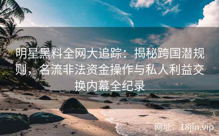 明星黑料全网大追踪：揭秘跨国潜规则，名流非法资金操作与私人利益交换内幕全纪录