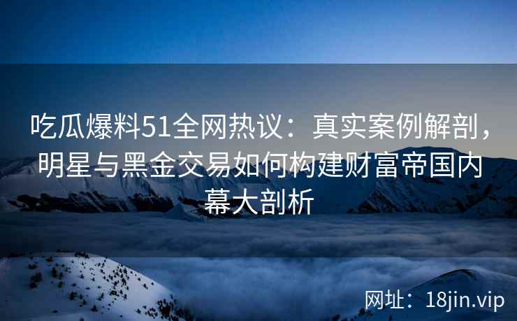 吃瓜爆料51全网热议：真实案例解剖，明星与黑金交易如何构建财富帝国内幕大剖析