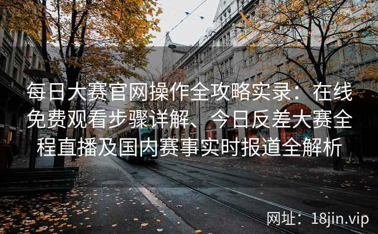 每日大赛官网操作全攻略实录：在线免费观看步骤详解、今日反差大赛全程直播及国内赛事实时报道全解析