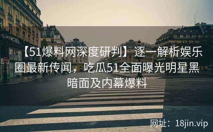 【51爆料网深度研判】逐一解析娱乐圈最新传闻，吃瓜51全面曝光明星黑暗面及内幕爆料
