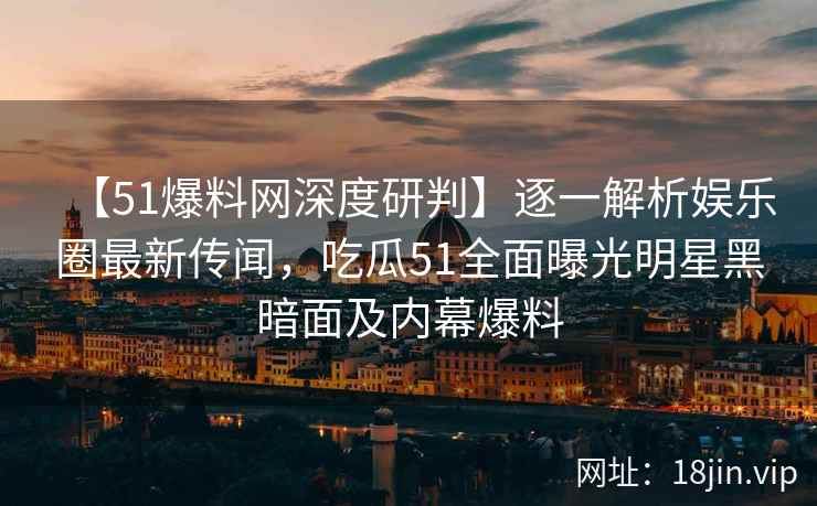 【51爆料网深度研判】逐一解析娱乐圈最新传闻，吃瓜51全面曝光明星黑暗面及内幕爆料