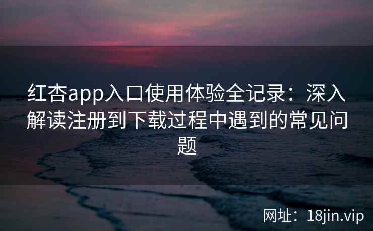 红杏app入口使用体验全记录：深入解读注册到下载过程中遇到的常见问题