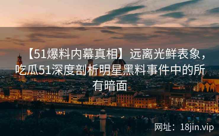 【51爆料内幕真相】远离光鲜表象，吃瓜51深度剖析明星黑料事件中的所有暗面