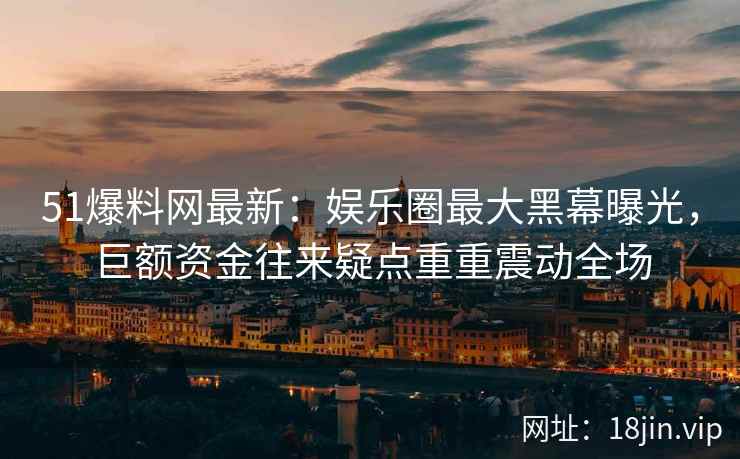 51爆料网最新：娱乐圈最大黑幕曝光，巨额资金往来疑点重重震动全场