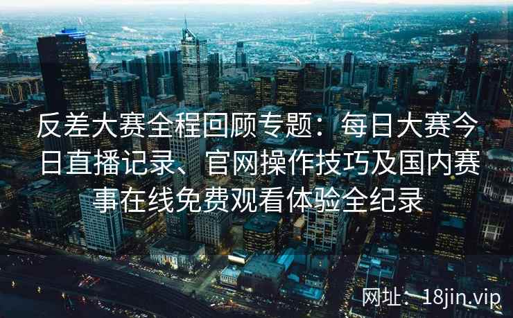 反差大赛全程回顾专题：每日大赛今日直播记录、官网操作技巧及国内赛事在线免费观看体验全纪录