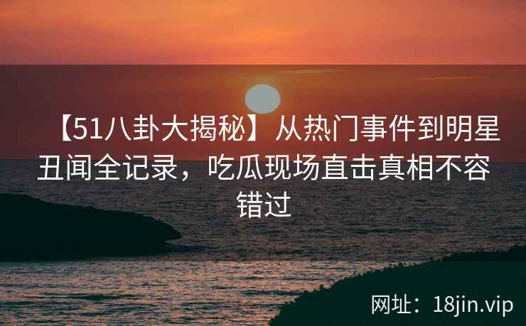 【51八卦大揭秘】从热门事件到明星丑闻全记录，吃瓜现场直击真相不容错过