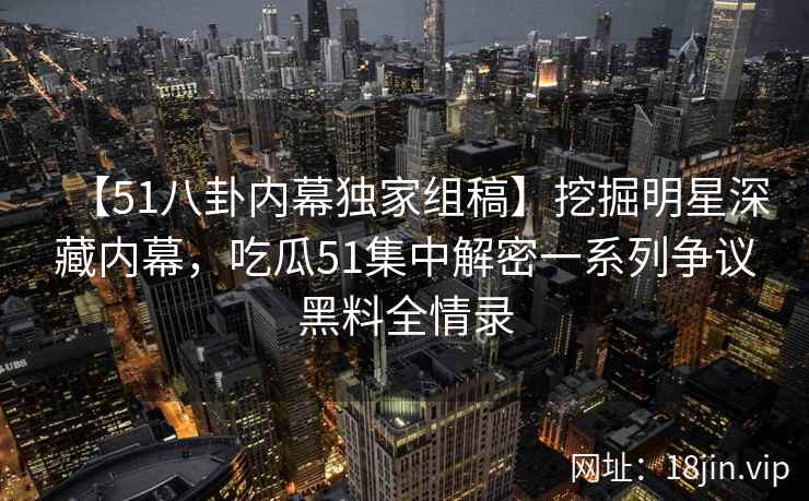 【51八卦内幕独家组稿】挖掘明星深藏内幕，吃瓜51集中解密一系列争议黑料全情录