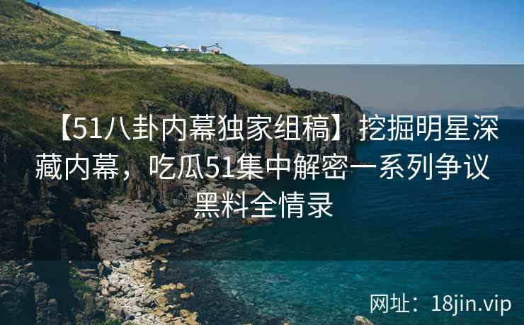 【51八卦内幕独家组稿】挖掘明星深藏内幕，吃瓜51集中解密一系列争议黑料全情录