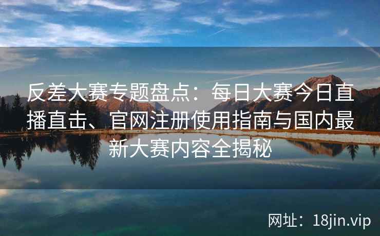 反差大赛专题盘点：每日大赛今日直播直击、官网注册使用指南与国内最新大赛内容全揭秘
